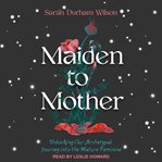 Maiden to mother : unlocking our archetypal journey into the mature feminine cover image