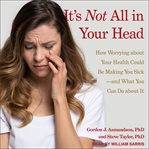 It's not all in your head : how worrying about your health could be making you sick-and what you can do about it cover image