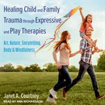 Healing child and family trauma through expressive and play therapies : art, nature, storytelling, body & mindfulness cover image