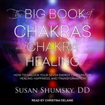 The big book of chakras and chakra healing. How to Unlock Your Seven Energy Centers for Healing, Happiness, and Transformation cover image
