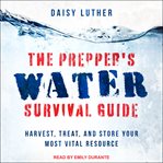 The prepper's water survival guide. Harvest, Treat, and Store Your Most Vital Resource cover image