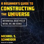A beginner's guide to constructing the universe. Mathematical Archetypes of Nature, Art, and Science cover image