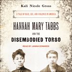 Hannah Mary Tabbs and the Disembodied Torso : A Tale of Race, Sex, and Violence in America cover image