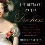 The betrayal of the Duchess : the scandal that unmade the Bourbon monarchy and made France modern cover image