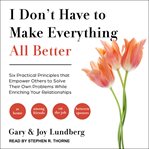 I don't have to make everything all better : six practical principles that empower others to solve their own problems while enriching your relationships cover image
