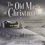 The Old Magic of Christmas : Yuletide Traditions for the Darkest Days of the Year cover image