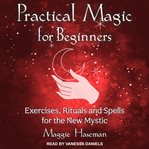 Practical magic for beginners : exercises, rituals, and spells for the new mystic cover image