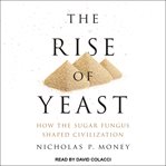 The rise of yeast : how the sugar fungus shaped civilization cover image