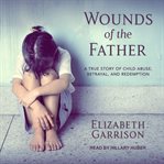 Wounds of the father : a true story of child abuse, betrayal, and redemption cover image