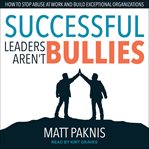 Successful leaders aren't bullies : how to stop abuse at work and build exceptional organizations cover image