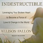 Indestructible : leveraging your broken heart to become a force of love & change in the world cover image
