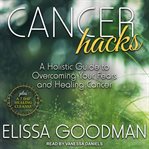 Cancer hacks : a holistic guide to overcoming your fears and healing cancer : plus a 7-day healing cleanse cover image