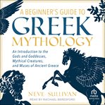 A Beginner's Guide to Greek Mythology : An Introduction to the Gods and Goddesses, Mythical Creatures, and Muses of Ancient Greece cover image