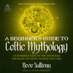 A Beginner's Guide to Celtic Mythology : An Introduction To The Mysteries And Magic Of Celtic Legend And Lore cover image