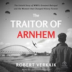 The Traitor of Arnhem : The Untold Story of Wwii's Greatest Betrayal and the Moment That Changed History Forever cover image