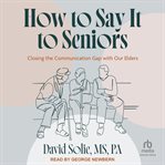How to Say It to Seniors : Closing The Communication Gap With Our Elders cover image