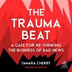 The Trauma Beat : A Case for Re-Thinking the Business of Bad News cover image