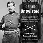 The Tale Untwisted : General George B. McClellan, the Maryland Campaign, and the Discovery of Lee's Lost Orders cover image