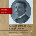 The Last Charge of the Rough Rider : Theodore Roosevelt's Final Days cover image