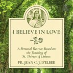 I believe in love: a personal retreat based on the teaching of st. thérèse of lisieux : A Personal Retreat Based on the Teaching of St. Thérèse of Lisieux cover image