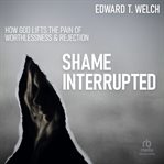 Shame interrupted: how god lifts the pain of worthlessness and rejection : How God Lifts the Pain of Worthlessness and Rejection cover image