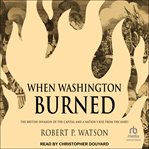 When Washington Burned : The British Invasion of the Capital and a Nation's Rise from the Ashes cover image