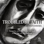 Troubled by Faith : Insanity and the Supernatural in the Age of the Asylum cover image