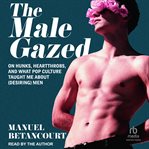 The Male Gazed : On Hunks, Heartthrobs, and What Pop Culture Taught Me About (Desiring) Men cover image