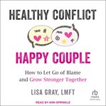 Healthy Conflict, Happy Couple : How to Let Go of Blame and Grow Stronger Together cover image