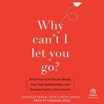 Why Can't I Let You Go? : Break Free from Trauma Bonds, End Toxic Relationships, and Develop Healthy Attachments cover image