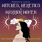 Witches, heretics & warrior women : ignite your rebel spirit through magick & ritual cover image