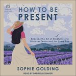 How to Be Present : Embrace the Art of Mindfulness to Discover Peace and Joy Every Day cover image