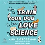How to Train Your Dog With Love + Science : A Dog Lover's Guide to Animal Behavior and Positive Reinforcement Training cover image