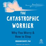 The Catastrophic Worrier : Why You Worry and How to Stop cover image