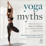 Yoga Myths : what you need to learn and unlearn for a safe and healthy yoga practice cover image