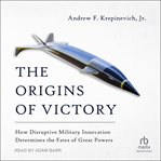 The Origins of Victory : How Disruptive Military Innovation Determines the Fates of Great Powers cover image