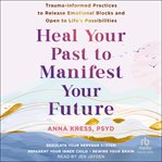 Heal Your Past to Manifest Your Future : Trauma-Informed Practices to Release Emotional Blocks and Open to Life's Possibilities cover image