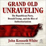 Grand Old Unraveling : The Republican Party, Donald Trump, and the Rise of Authoritarianism cover image