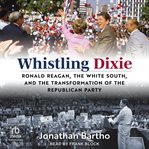 Whistling Dixie : Ronald Reagan, the White South, and the Transformation of the Republican Party cover image