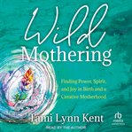 Wild Mothering : Finding Power, Spirit, and Joy in Birth and a Creative Motherhood cover image