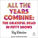 All the Years Combine : The Grateful Dead in Fifty Shows cover image