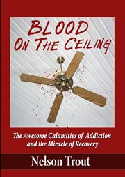Blood on the ceiling: the awesome calamities of addiction and the miracle of recovery cover image