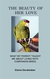 The beauty of her love. What My Parrot Taught Me about Living with Companion Birds cover image