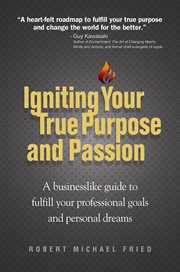 Igniting your true purpose and passion: a businesslike guide to fulfill your professional goals and personal dreams / Robert Michael Fried cover image