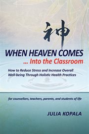 When heaven comes-- into the classroom: how to reduce stress and increase overall well-being through holistic health practices, for counsellors, teachers, parents, and students of life cover image