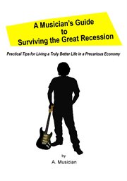 A musician's guide to surviving the great recession: practical tips for living a truly better life in a precarious economy cover image