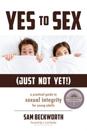 Yes to sex...just not yet!. A Practical Guide to Sexual Integrity for Young Adults cover image