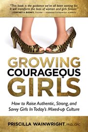 Growing courageous girls. How to Raise Authentic, Strong, And Savvy Girls in Today's Mixed-Up Culture cover image