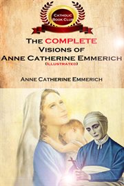 The complete visions of anne catherine emmerich (illustrated). The Lowly Life and Bitter Passion of Our Lord Jesus Christ and His Mother cover image