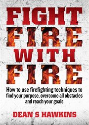 Fight fire with fire: how to use firefighting techniques to find your purpose, overcome all obstacles and reach your goals cover image